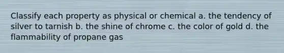 Classify each property as physical or chemical a. the tendency of silver to tarnish b. the shine of chrome c. the color of gold d. the flammability of propane gas