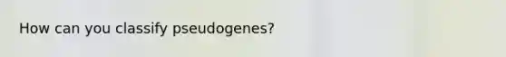 How can you classify pseudogenes?