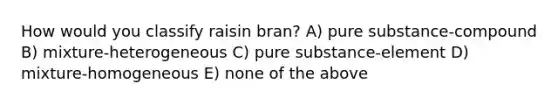 How would you classify raisin bran? A) pure substance-compound B) mixture-heterogeneous C) pure substance-element D) mixture-homogeneous E) none of the above