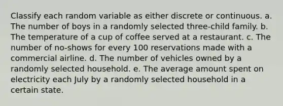 Classify each random variable as either discrete or continuous. a. The number of boys in a randomly selected three-child family. b. The temperature of a cup of coffee served at a restaurant. c. The number of no-shows for every 100 reservations made with a commercial airline. d. The number of vehicles owned by a randomly selected household. e. The average amount spent on electricity each July by a randomly selected household in a certain state.