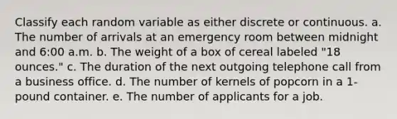 Classify each random variable as either discrete or continuous. a. The number of arrivals at an emergency room between midnight and 6:00 a.m. b. The weight of a box of cereal labeled "18 ounces." c. The duration of the next outgoing telephone call from a business office. d. The number of kernels of popcorn in a 1-pound container. e. The number of applicants for a job.