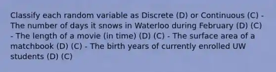 Classify each random variable as Discrete (D) or Continuous (C) - The number of days it snows in Waterloo during February (D) (C) - The length of a movie (in time) (D) (C) - The surface area of a matchbook (D) (C) - The birth years of currently enrolled UW students (D) (C)