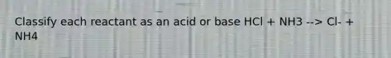 Classify each reactant as an acid or base HCl + NH3 --> Cl- + NH4