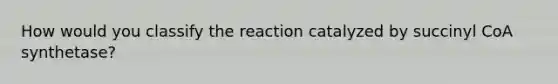 How would you classify the reaction catalyzed by succinyl CoA synthetase?