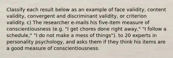 Classify each result below as an example of face validity, content validity, convergent and discriminant validity, or criterion validity. c) The researcher e-mails his five-item measure of conscientiousness (e.g. "I get chores done right away," "I follow a schedule," "I do not make a mess of things"). to 20 experts in personality psychology, and asks them if they think his items are a good measure of conscientiousness.