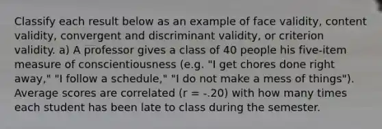 Classify each result below as an example of face validity, content validity, convergent and discriminant validity, or criterion validity. a) A professor gives a class of 40 people his five-item measure of conscientiousness (e.g. "I get chores done right away," "I follow a schedule," "I do not make a mess of things"). Average scores are correlated (r = -.20) with how many times each student has been late to class during the semester.