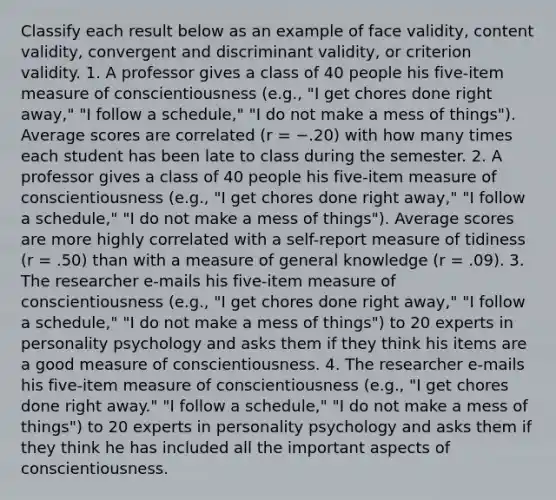 Classify each result below as an example of face validity, content validity, convergent and discriminant validity, or criterion validity. 1. A professor gives a class of 40 people his five-item measure of conscientiousness (e.g., "I get chores done right away," "I follow a schedule," "I do not make a mess of things"). Average scores are correlated (r = −.20) with how many times each student has been late to class during the semester. 2. A professor gives a class of 40 people his five-item measure of conscientiousness (e.g., "I get chores done right away," "I follow a schedule," "I do not make a mess of things"). Average scores are more highly correlated with a self-report measure of tidiness (r = .50) than with a measure of general knowledge (r = .09). 3. The researcher e-mails his five-item measure of conscientiousness (e.g., "I get chores done right away," "I follow a schedule," "I do not make a mess of things") to 20 experts in personality psychology and asks them if they think his items are a good measure of conscientiousness. 4. The researcher e-mails his five-item measure of conscientiousness (e.g., "I get chores done right away." "I follow a schedule," "I do not make a mess of things") to 20 experts in personality psychology and asks them if they think he has included all the important aspects of conscientiousness.