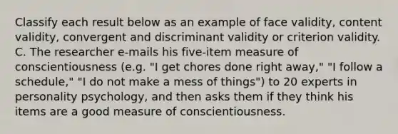 Classify each result below as an example of face validity, content validity, convergent and discriminant validity or criterion validity. C. The researcher e-mails his five-item measure of conscientiousness (e.g. "I get chores done right away," "I follow a schedule," "I do not make a mess of things") to 20 experts in personality psychology, and then asks them if they think his items are a good measure of conscientiousness.