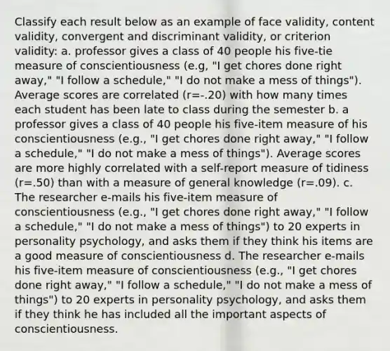 Classify each result below as an example of face validity, content validity, convergent and discriminant validity, or criterion validity: a. professor gives a class of 40 people his five-tie measure of conscientiousness (e.g, "I get chores done right away," "I follow a schedule," "I do not make a mess of things"). Average scores are correlated (r=-.20) with how many times each student has been late to class during the semester b. a professor gives a class of 40 people his five-item measure of his conscientiousness (e.g., "I get chores done right away," "I follow a schedule," "I do not make a mess of things"). Average scores are more highly correlated with a self-report measure of tidiness (r=.50) than with a measure of general knowledge (r=.09). c. The researcher e-mails his five-item measure of conscientiousness (e.g., "I get chores done right away," "I follow a schedule," "I do not make a mess of things") to 20 experts in personality psychology, and asks them if they think his items are a good measure of conscientiousness d. The researcher e-mails his five-item measure of conscientiousness (e.g., "I get chores done right away," "I follow a schedule," "I do not make a mess of things") to 20 experts in personality psychology, and asks them if they think he has included all the important aspects of conscientiousness.