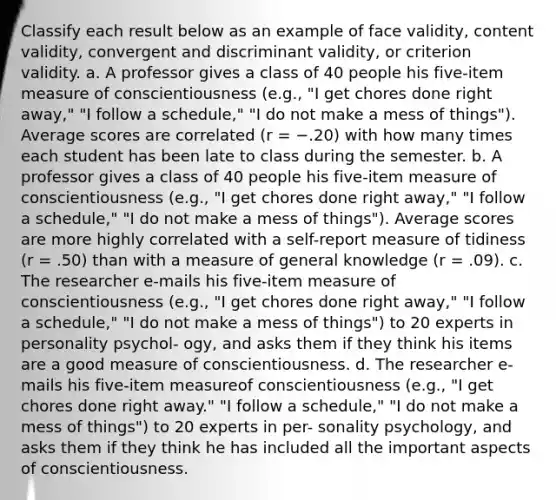 Classify each result below as an example of face validity, content validity, convergent and discriminant validity, or criterion validity. a. A professor gives a class of 40 people his five-item measure of conscientiousness (e.g., "I get chores done right away," "I follow a schedule," "I do not make a mess of things"). Average scores are correlated (r = −.20) with how many times each student has been late to class during the semester. b. A professor gives a class of 40 people his five-item measure of conscientiousness (e.g., "I get chores done right away," "I follow a schedule," "I do not make a mess of things"). Average scores are more highly correlated with a self-report measure of tidiness (r = .50) than with a measure of general knowledge (r = .09). c. The researcher e-mails his five-item measure of conscientiousness (e.g., "I get chores done right away," "I follow a schedule," "I do not make a mess of things") to 20 experts in personality psychol- ogy, and asks them if they think his items are a good measure of conscientiousness. d. The researcher e-mails his five-item measureof conscientiousness (e.g., "I get chores done right away." "I follow a schedule," "I do not make a mess of things") to 20 experts in per- sonality psychology, and asks them if they think he has included all the important aspects of conscientiousness.