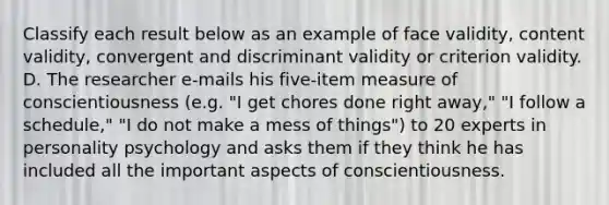 Classify each result below as an example of face validity, content validity, convergent and discriminant validity or criterion validity. D. The researcher e-mails his five-item measure of conscientiousness (e.g. "I get chores done right away," "I follow a schedule," "I do not make a mess of things") to 20 experts in personality psychology and asks them if they think he has included all the important aspects of conscientiousness.