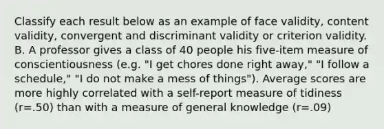 Classify each result below as an example of face validity, content validity, convergent and discriminant validity or criterion validity. B. A professor gives a class of 40 people his five-item measure of conscientiousness (e.g. "I get chores done right away," "I follow a schedule," "I do not make a mess of things"). Average scores are more highly correlated with a self-report measure of tidiness (r=.50) than with a measure of general knowledge (r=.09)