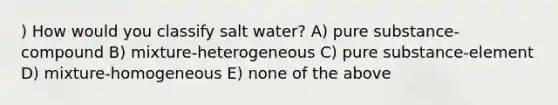 ) How would you classify salt water? A) pure substance-compound B) mixture-heterogeneous C) pure substance-element D) mixture-homogeneous E) none of the above