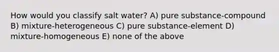 How would you classify salt water? A) pure substance-compound B) mixture-heterogeneous C) pure substance-element D) mixture-homogeneous E) none of the above