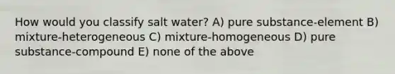 How would you classify salt water? A) pure substance-element B) mixture-heterogeneous C) mixture-homogeneous D) pure substance-compound E) none of the above