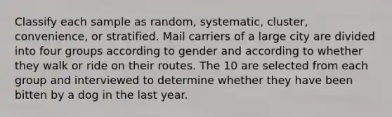 Classify each sample as random, systematic, cluster, convenience, or stratified. Mail carriers of a large city are divided into four groups according to gender and according to whether they walk or ride on their routes. The 10 are selected from each group and interviewed to determine whether they have been bitten by a dog in the last year.