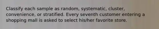 Classify each sample as random, systematic, cluster, convenience, or stratified. Every seventh customer entering a shopping mall is asked to select his/her favorite store.