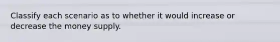 Classify each scenario as to whether it would increase or decrease the money supply.