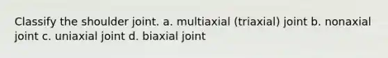 Classify the shoulder joint. a. multiaxial (triaxial) joint b. nonaxial joint c. uniaxial joint d. biaxial joint