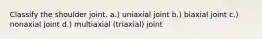 Classify the shoulder joint. a.) uniaxial joint b.) biaxial joint c.) nonaxial joint d.) multiaxial (triaxial) joint