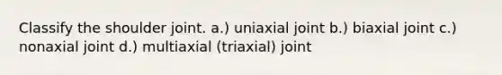 Classify the shoulder joint. a.) uniaxial joint b.) biaxial joint c.) nonaxial joint d.) multiaxial (triaxial) joint