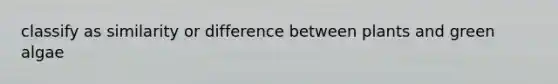 classify as similarity or difference between plants and green algae