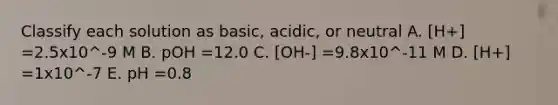 Classify each solution as basic, acidic, or neutral A. [H+] =2.5x10^-9 M B. pOH =12.0 C. [OH-] =9.8x10^-11 M D. [H+] =1x10^-7 E. pH =0.8