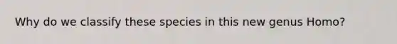 Why do we classify these species in this new genus Homo?