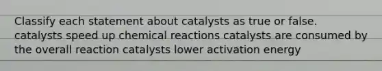 Classify each statement about catalysts as true or false. catalysts speed up <a href='https://www.questionai.com/knowledge/kc6NTom4Ep-chemical-reactions' class='anchor-knowledge'>chemical reactions</a> catalysts are consumed by the overall reaction catalysts lower activation energy