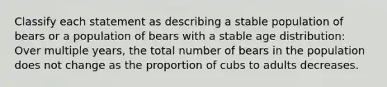 Classify each statement as describing a stable population of bears or a population of bears with a stable age distribution: Over multiple years, the total number of bears in the population does not change as the proportion of cubs to adults decreases.