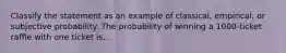 Classify the statement as an example of classical, empirical, or subjective probability. The probability of winning a 1000-ticket raffle with one ticket is...