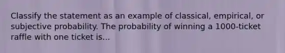 Classify the statement as an example of classical, empirical, or subjective probability. The probability of winning a 1000-ticket raffle with one ticket is...