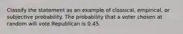 Classify the statement as an example of classical, empirical, or subjective probability. The probability that a voter chosen at random will vote Republican is 0.45.