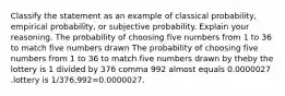 Classify the statement as an example of classical​ probability, empirical​ probability, or subjective probability. Explain your reasoning. The probability of choosing five numbers from 1 to 36 to match five numbers drawn The probability of choosing five numbers from 1 to 36 to match five numbers drawn by theby the lottery is 1 divided by 376 comma 992 almost equals 0.0000027 .lottery is 1/376,992≈0.0000027.