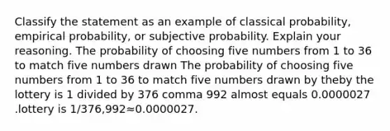 Classify the statement as an example of classical​ probability, empirical​ probability, or subjective probability. Explain your reasoning. The probability of choosing five numbers from 1 to 36 to match five numbers drawn The probability of choosing five numbers from 1 to 36 to match five numbers drawn by theby the lottery is 1 divided by 376 comma 992 almost equals 0.0000027 .lottery is 1/376,992≈0.0000027.