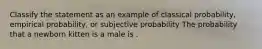 Classify the statement as an example of classical probability, empirical probability, or subjective probability The probability that a newborn kitten is a male is .