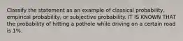 Classify the statement as an example of classical probability, empirical probability, or subjective probability. IT IS KNOWN THAT the probability of hitting a pothole while driving on a certain road is 1%.