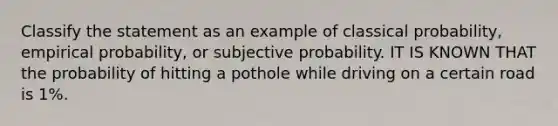 Classify the statement as an example of classical probability, empirical probability, or subjective probability. IT IS KNOWN THAT the probability of hitting a pothole while driving on a certain road is 1%.