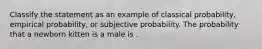 Classify the statement as an example of classical probability, empirical probability, or subjective probability. The probability that a newborn kitten is a male is .