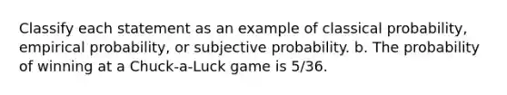 Classify each statement as an example of classical probability, empirical probability, or subjective probability. b. The probability of winning at a Chuck-a-Luck game is 5/36.