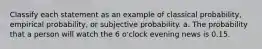 Classify each statement as an example of classical probability, empirical probability, or subjective probability. a. The probability that a person will watch the 6 o'clock evening news is 0.15.