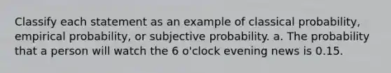 Classify each statement as an example of classical probability, empirical probability, or subjective probability. a. The probability that a person will watch the 6 o'clock evening news is 0.15.