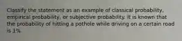 Classify the statement as an example of classical probability, empirical probability, or subjective probability. It is known that the probability of hitting a pothole while driving on a certain road is 1%.