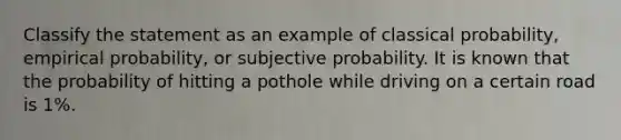 Classify the statement as an example of classical probability, empirical probability, or subjective probability. It is known that the probability of hitting a pothole while driving on a certain road is 1%.