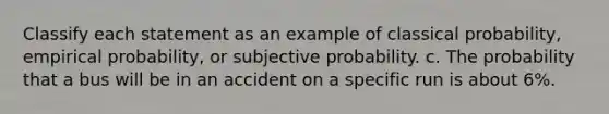 Classify each statement as an example of classical probability, empirical probability, or subjective probability. c. The probability that a bus will be in an accident on a specific run is about 6%.