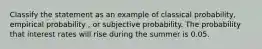 Classify the statement as an example of classical probability, empirical probability , or subjective probability. The probability that interest rates will rise during the summer is 0.05.