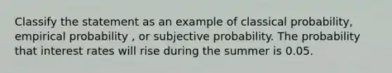 Classify the statement as an example of classical probability, empirical probability , or subjective probability. The probability that interest rates will rise during the summer is 0.05.