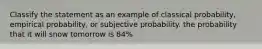 Classify the statement as an example of classical probability, empirical probability, or subjective probability. the probability that it will snow tomorrow is 84%