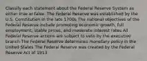 Classify each statement about the Federal Reserve System as either true or false. The Federal Reserve was established by the U.S. Constitution in the late 1700s The national objectives of the Federal Reserve include promoting economic growth, full employment, stable prices, and moderate interest rates All Federal Reserve actions are subject to veto by the executive branch The Federal Reserve determines monetary policy in the United States The Federal Reserve was created by the Federal Reserve Act of 1913