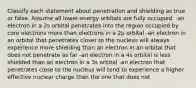 Classify each statement about penetration and shielding as true or false. Assume all lower-energy orbitals are fully occupied. -an electron in a 2s orbital penetrates into the region occupied by core electrons more than electrons in a 2p orbital -an electron in an orbital that penetrates closer to the nucleus will always experience more shielding than an electron in an orbital that does not penetrate as far -an electron in a 4s orbital is less shielded than an electron in a 3s orbital -an electron that penetrates close to the nucleus will tend to experience a higher effective nuclear charge than the one that does not